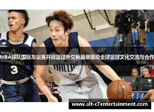 NBA球队国际友谊赛开启篮球外交新篇章推动全球篮球文化交流与合作