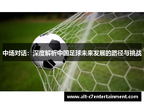 中场对话：深度解析中国足球未来发展的路径与挑战