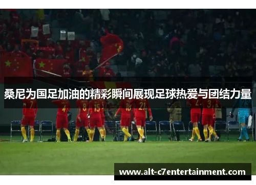 桑尼为国足加油的精彩瞬间展现足球热爱与团结力量