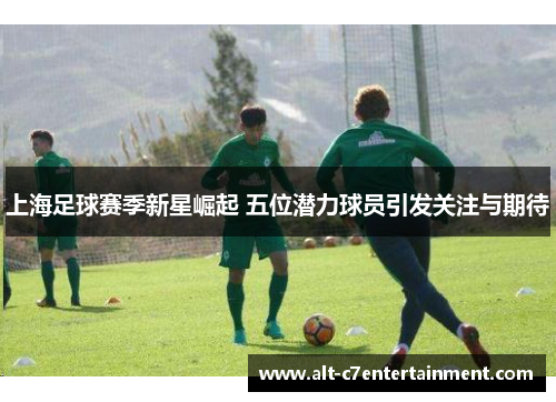 上海足球赛季新星崛起 五位潜力球员引发关注与期待