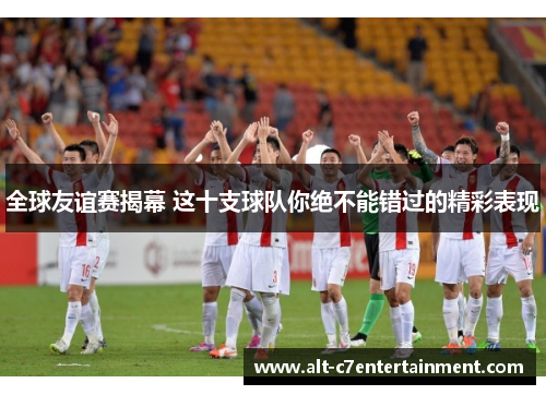 全球友谊赛揭幕 这十支球队你绝不能错过的精彩表现