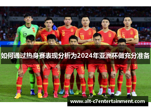 如何通过热身赛表现分析为2024年亚洲杯做充分准备