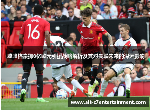 滕哈格豪掷6亿欧元引援战略解析及其对曼联未来的深远影响