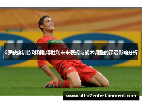 C罗缺席训练对利雅得胜利未来表现与战术调整的深远影响分析