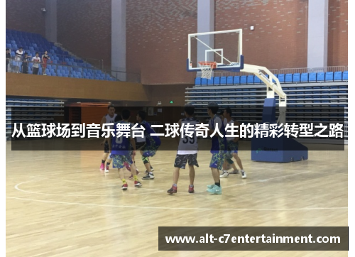 从篮球场到音乐舞台 二球传奇人生的精彩转型之路