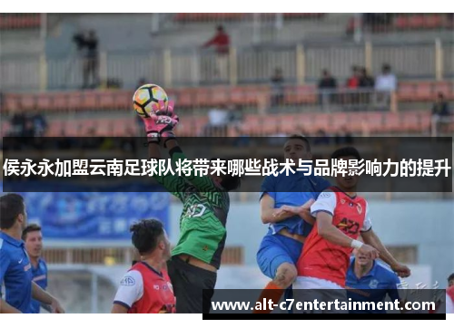 侯永永加盟云南足球队将带来哪些战术与品牌影响力的提升