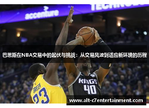巴恩斯在NBA交易中的起伏与挑战：从交易风波到适应新环境的历程