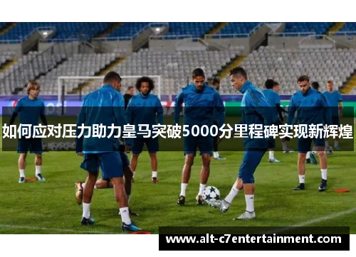 如何应对压力助力皇马突破5000分里程碑实现新辉煌