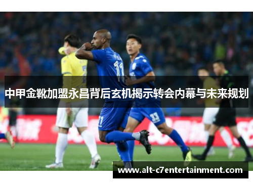 中甲金靴加盟永昌背后玄机揭示转会内幕与未来规划