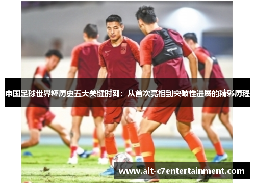 中国足球世界杯历史五大关键时刻：从首次亮相到突破性进展的精彩历程