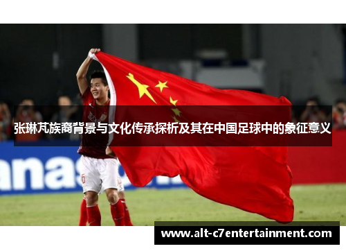 张琳芃族裔背景与文化传承探析及其在中国足球中的象征意义