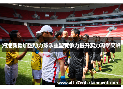 海港新援加盟助力球队重塑竞争力提升实力再攀高峰 海港新援加盟助力球队重塑竞争力提升实力再攀高峰