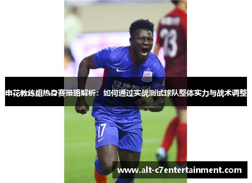 申花教练组热身赛策略解析：如何通过实战测试球队整体实力与战术调整