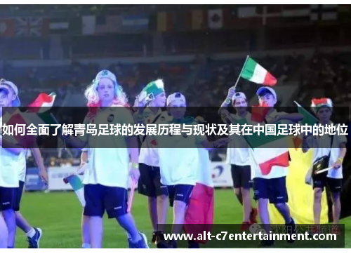 如何全面了解青岛足球的发展历程与现状及其在中国足球中的地位