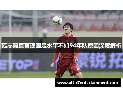 范志毅直言现国足水平不如94年队原因深度解析