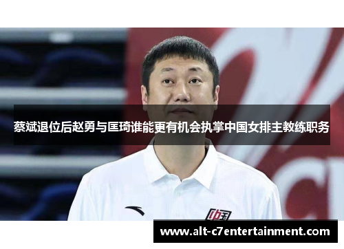 蔡斌退位后赵勇与匡琦谁能更有机会执掌中国女排主教练职务