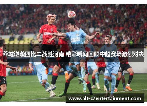 蓉城逆袭四比二战胜河南 精彩瞬间回顾中超赛场激烈对决