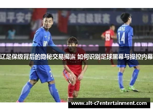 辽足保级背后的隐秘交易揭露 如何识别足球黑幕与操控内幕 辽足保级背后的隐秘交易揭露 如何识别足球黑幕与操控内幕