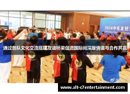 通过各队文化交流搭建友谊桥梁促进国际间深厚情谊与合作共赢