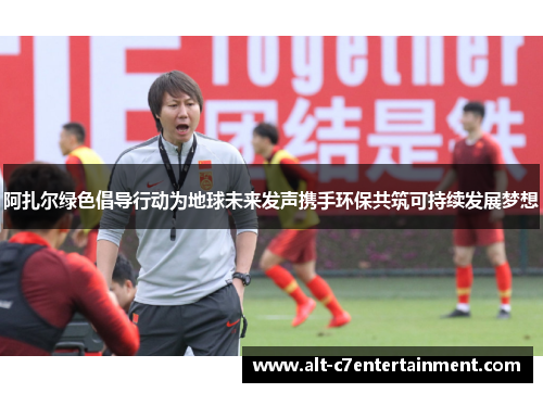 阿扎尔绿色倡导行动为地球未来发声携手环保共筑可持续发展梦想