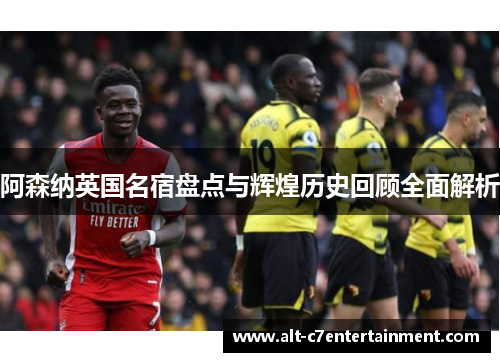 阿森纳英国名宿盘点与辉煌历史回顾全面解析