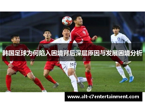 韩国足球为何陷入困境背后深层原因与发展困境分析