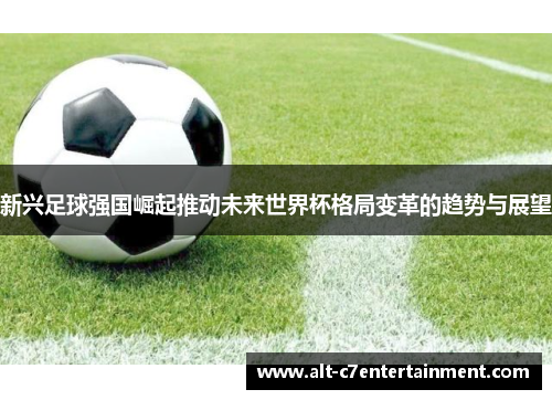 新兴足球强国崛起推动未来世界杯格局变革的趋势与展望 新兴足球强国崛起推动未来世界杯格局变革的趋势与展望