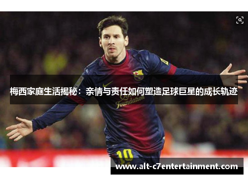 梅西家庭生活揭秘：亲情与责任如何塑造足球巨星的成长轨迹
