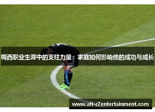 梅西职业生涯中的支柱力量：家庭如何影响他的成功与成长