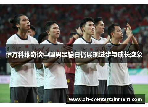 伊万科维奇谈中国男足输日仍展现进步与成长迹象 伊万科维奇谈中国男足输日仍展现进步与成长迹象