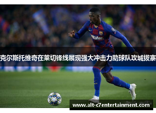 克尔斯托维奇在莱切锋线展现强大冲击力助球队攻城拔寨 克尔斯托维奇在莱切锋线展现强大冲击力助球队攻城拔寨