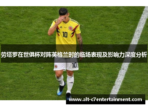 劳塔罗在世俱杯对阵英格兰时的临场表现及影响力深度分析