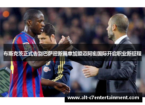 布斯克茨正式告别巴萨迎新篇章加盟迈阿密国际开启职业新征程