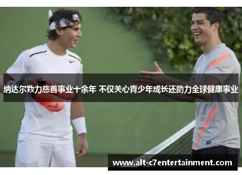 纳达尔致力慈善事业十余年 不仅关心青少年成长还助力全球健康事业