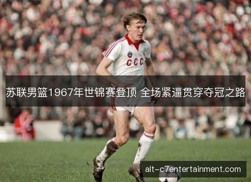 苏联男篮1967年世锦赛登顶 全场紧逼贯穿夺冠之路